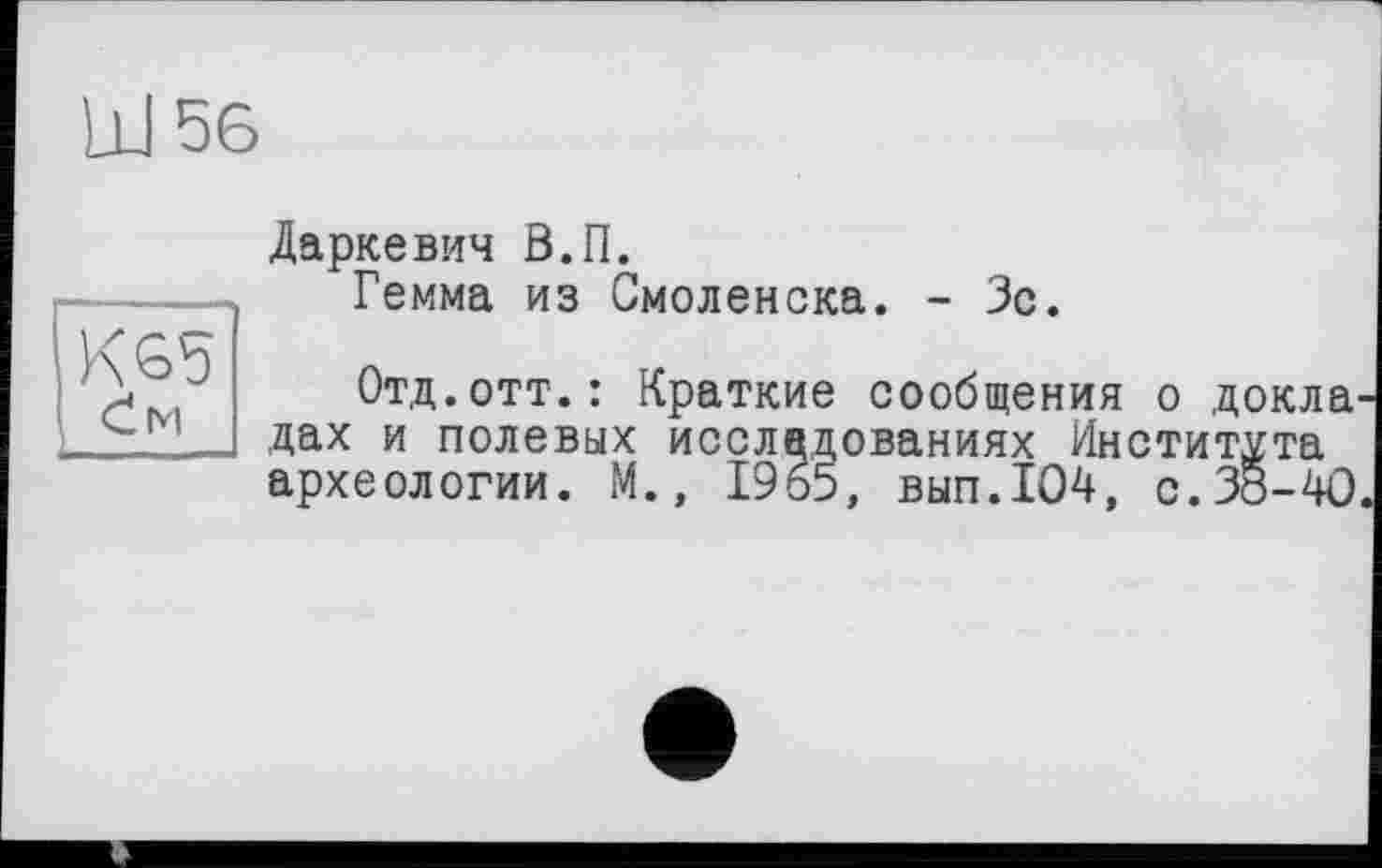 ﻿Даркевич В.П.
Гемма из Смоленска. - Зс.
Отд.отт.: Краткие сообщения о докла дах и полевых исследованиях Института археологии. М., 1965, вып.104, с.38-40